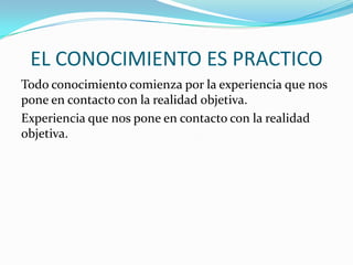 EL CONOCIMIENTO ES PRACTICO
Todo conocimiento comienza por la experiencia que nos
pone en contacto con la realidad objetiva.
Experiencia que nos pone en contacto con la realidad
objetiva.

 