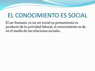 EL CONOCIMIENTO ES SOCIAL
El ser humano, es un ser social su pensamiento es
producto de la actividad laboral, el conocimiento se da
en el medio de las relaciones sociales.

 