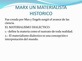 MARX UN MATERIALISTA
HISTORICO
Fue creada por Max y Engels surgió el avance de las
ciencia.
EL MATERIALISMO DIALECTICO:
1.- define la materia como el sustrato de toda realidad.
2.- El materialismo dialectico es una concepción e
interpretación del mundo.

 