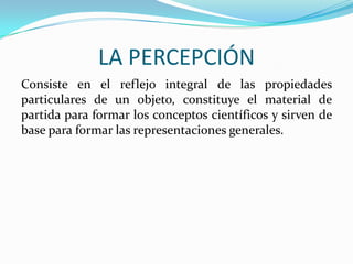 LA PERCEPCIÓN
Consiste en el reflejo integral de las propiedades
particulares de un objeto, constituye el material de
partida para formar los conceptos científicos y sirven de
base para formar las representaciones generales.

 