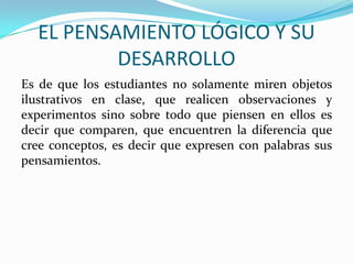 EL PENSAMIENTO LÓGICO Y SU
DESARROLLO
Es de que los estudiantes no solamente miren objetos
ilustrativos en clase, que realicen observaciones y
experimentos sino sobre todo que piensen en ellos es
decir que comparen, que encuentren la diferencia que
cree conceptos, es decir que expresen con palabras sus
pensamientos.

 