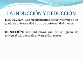 LA INDUCCIÓN Y DEDUCCIÓN
DEDUCCIÓN: Los razonamientos deductivos van de un
grado de universalidad a otro de universalidad menor.
INDUCCIÓN: Los inductivos van de un grado de
universalidad a otro de universalidad mayor.

 