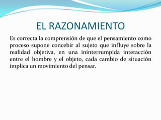 EL RAZONAMIENTO
Es correcta la comprensión de que el pensamiento como
proceso supone concebir al sujeto que influye sobre la
realidad objetiva, en una ininterrumpida interacción
entre el hombre y el objeto, cada cambio de situación
implica un movimiento del pensar.

 