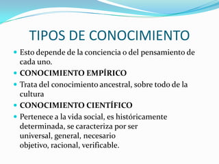 TIPOS DE CONOCIMIENTO
 Esto depende de la conciencia o del pensamiento de





cada uno.
CONOCIMIENTO EMPÍRICO
Trata del conocimiento ancestral, sobre todo de la
cultura
CONOCIMIENTO CIENTÍFICO
Pertenece a la vida social, es históricamente
determinada, se caracteriza por ser
universal, general, necesario
objetivo, racional, verificable.

 