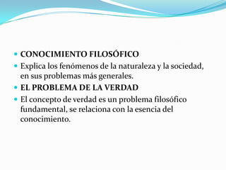  CONOCIMIENTO FILOSÓFICO
 Explica los fenómenos de la naturaleza y la sociedad,

en sus problemas más generales.
 EL PROBLEMA DE LA VERDAD
 El concepto de verdad es un problema filosófico
fundamental, se relaciona con la esencia del
conocimiento.

 