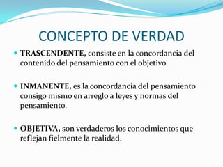 CONCEPTO DE VERDAD
 TRASCENDENTE, consiste en la concordancia del

contenido del pensamiento con el objetivo.
 INMANENTE, es la concordancia del pensamiento

consigo mismo en arreglo a leyes y normas del
pensamiento.
 OBJETIVA, son verdaderos los conocimientos que

reflejan fielmente la realidad.

 