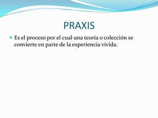 PRAXIS
 Es el proceso por el cual una teoría o colección se

convierte en parte de la experiencia vivida.

 