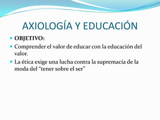 AXIOLOGÍA Y EDUCACIÓN
 OBJETIVO:
 Comprender el valor de educar con la educación del

valor.
 La ética exige una lucha contra la supremacía de la
moda del “tener sobre el ser”

 