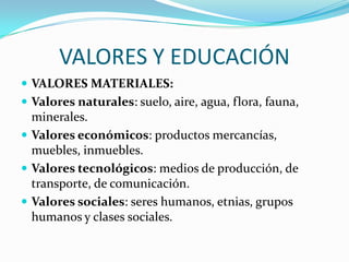 VALORES Y EDUCACIÓN
 VALORES MATERIALES:
 Valores naturales: suelo, aire, agua, flora, fauna,

minerales.
 Valores económicos: productos mercancías,
muebles, inmuebles.
 Valores tecnológicos: medios de producción, de
transporte, de comunicación.
 Valores sociales: seres humanos, etnias, grupos
humanos y clases sociales.

 