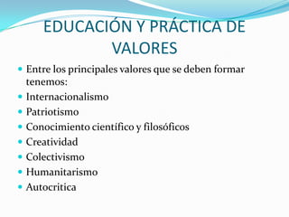 EDUCACIÓN Y PRÁCTICA DE
VALORES
 Entre los principales valores que se deben formar










tenemos:
Internacionalismo
Patriotismo
Conocimiento científico y filosóficos
Creatividad
Colectivismo
Humanitarismo
Autocritica

 
