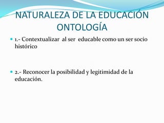 NATURALEZA DE LA EDUCACIÓN
ONTOLOGÍA
 1.- Contextualizar al ser educable como un ser socio

histórico

 2.- Reconocer la posibilidad y legitimidad de la

educación.

 