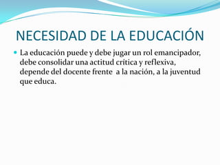 NECESIDAD DE LA EDUCACIÓN
 La educación puede y debe jugar un rol emancipador,

debe consolidar una actitud crítica y reflexiva,
depende del docente frente a la nación, a la juventud
que educa.

 