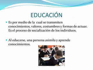 EDUCACIÓN
 Es por medio de la cual se transmiten

conocimientos, valores, costumbres y formas de actuar.
Es el proceso de socialización de los individuos.
 Al educarse, una persona asimila y aprende

conocimientos.

 