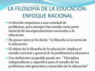 LA FILOSOFÍA DE LA EDUCACIÓN:
ENFOQUE RACIONAL
 A ofrecido respuestas a una variedad de

problemas, pero siempre han tenido como parte
esencial de sus especulaciones racionales a la
educación.
 No pocas veces se ha dicho “ la filosofía es la teoría de
le educación.
 El objeto de la filosofía de la educación: implica el
estudio racional y general de la problemática educativa
 Una definición aceptable puede ser: “Disciplina
independiente y específica para el estudio de los
problemas más generales y esenciales de la educación”

 