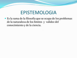 EPISTEMOLOGIA
 Es la rama de la filosofía que se ocupa de los problemas

de la naturaleza de los limites y validez del
conocimiento y de la ciencia.

 