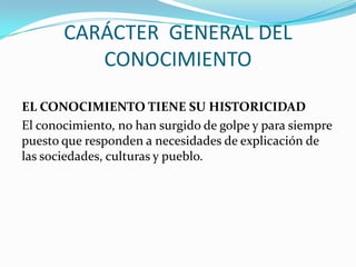 CARÁCTER GENERAL DEL
CONOCIMIENTO
EL CONOCIMIENTO TIENE SU HISTORICIDAD
El conocimiento, no han surgido de golpe y para siempre
puesto que responden a necesidades de explicación de
las sociedades, culturas y pueblo.

 