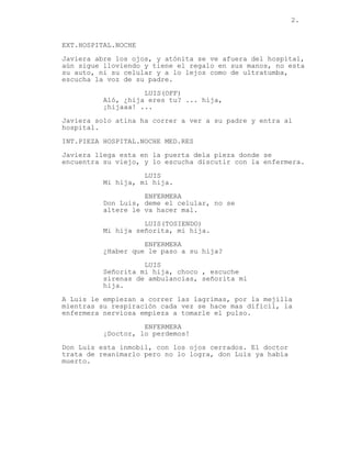 2.


EXT.HOSPITAL.NOCHE
Javiera abre los ojos, y atónita se ve afuera del hospital,
aún sigue lloviendo y tiene el regalo en sus manos, no esta
su auto, ni su celular y a lo lejos como de ultratumba,
escucha la voz de su padre.

                    LUIS(OFF)
          Aló, ¿hija eres tu? ... hija,
          ¡hijaaa! ...

Javiera solo atina ha correr a ver a su padre y entra al
hospital.
INT.PIEZA HOSPITAL.NOCHE MED.RES
Javiera llega esta en la puerta dela pieza donde se
encuentra su viejo, y lo escucha discutir con la enfermera.
                    LUIS
          Mi hija, mi hija.
                    ENFERMERA
          Don Luis, deme el celular, no se
          altere le va hacer mal.
                    LUIS(TOSIENDO)
          Mi hija señorita, mi hija.

                    ENFERMERA
          ¿Haber que le paso a su hija?
                    LUIS
          Señorita mi hija, choco , escuche
          sirenas de ambulancias, señorita mi
          hija.
A Luis le empiezan a correr las lagrimas, por la mejilla
mientras su respiración cada vez se hace mas difícil, la
enfermera nerviosa empieza a tomarle el pulso.

                    ENFERMERA
          ¡Doctor, lo perdemos!
Don Luis esta inmobil, con los ojos cerrados. El doctor
trata de reanimarlo pero no lo logra, don Luis ya había
muerto.
 