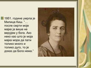 1951. године умрла
је Милица Киш. “…
после смрти моје
мајке ја више не
верујем у бога. Ако
неко као што је моја
мајка мора да пати
толико много и
толико дуго, то је
доказ да Бога нема.”
 