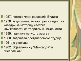 1957. постаје члан редакције Видика
1958. је дипломирао као први студент на
катедри за Историју светске
књижевности са теоријом књижевности
1959. први пут напушта земљу
1960. завршава постдипломске студије
1961. је у војсци
1962. објављени су “Мансарда” и
“Псалам 44”
 