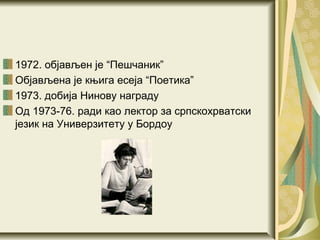 1972. објављен је “Пешчаник”
Објављена је књига есеја “Поетика”
1973. добија Нинову награду
Од 1973-76. ради као лектор за српскохрватски
језик на Универзитету у Бордоу
 