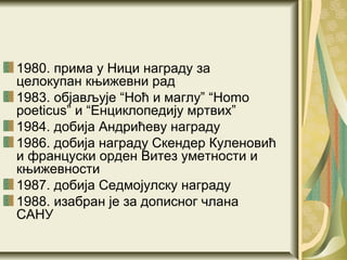 1980. прима у Ници награду за
целокупан књижевни рад
1983. објављује “Ноћ и маглу” “Homo
poeticus” и “Енциклопедију мртвих”
1984. добија Андрићеву награду
1986. добија награду Скендер Куленовић
и француски орден Витез уметности и
књижевности
1987. добија Седмојулску награду
1988. изабран је за дописног члана
САНУ
 