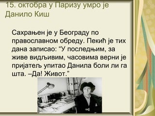 15. октобра у Паризу умро је
Данило Киш

 Сахрањен је у Београду по
 православном обреду. Пекић је тих
 дана записао: “У последњим, за
 живе видљивим, часовима верни је
 пријатељ упитао Данила боли ли га
 шта. –Да! Живот.”
 