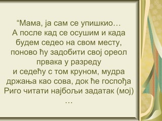 “Мама, ја сам се упишкио…
  А после кад се осушим и када
   будем седео на свом месту,
 поново ћу задобити свој ореол
        првака у разреду
  и седећу с том круном, мудра
држања као сова, док ће госпођа
Риго читати најбољи задатак (мој)
                …
 