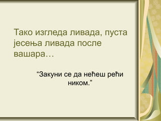 Тако изгледа ливада, пуста
јесења ливада после
вашара…

     “Закуни се да нећеш рећи
              ником.”
 