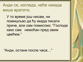 Анди се, изгледа, неће никада
више вратити.
 У то време још нисам, ни
 помишљао да ћу икада писати
 приче, али сам помислио: “Господе
 како сам немоћан пред овим
 цвећем.”



“Анди, остани после часа…”
 