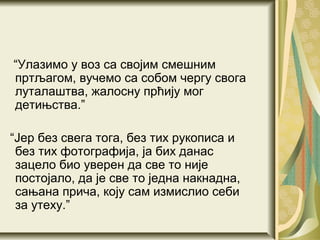 “Улазимо у воз са својим смешним
пртљагом, вучемо са собом чергу свога
луталаштва, жалосну прћију мог
детињства.”

“Јер без свега тога, без тих рукописа и
 без тих фотографија, ја бих данас
 зацело био уверен да све то није
 постојало, да је све то једна накнадна,
 сањана прича, коју сам измислио себи
 за утеху.”
 