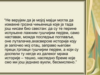 “Не верујем да је мојој мајци могла да
измакне грозна чињеница које ја тада
још нисам био свестан: да су те перине
испуњене лажним гушчијим перјем, само
наставак, можда последње поглавље,
оне луталачке,ахасверске историје коју
је започео мој отац, заправо његови
преци,трговци гушчијим перјем, а који су
доспели ту негде из далеког мрака
историје – тешко, наследно бреме које
смо ми још једнако вукли, бесмислено.”
 