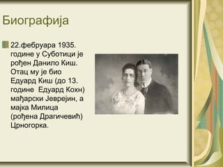 Биографија
 22.фебруара 1935.
 године у Суботици је
 рођен Данило Киш.
 Отац му је био
 Едуард Киш (до 13.
 године Едуард Кохн)
 мађарски Јеврејин, а
 мајка Милица
 (рођена Драгичевић)
 Црногорка.
 