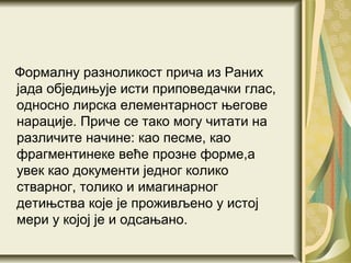 Формалну разноликост прича из Раних
јада обједињује исти приповедачки глас,
односно лирска елементарност његове
нарације. Приче се тако могу читати на
различите начине: као песме, као
фрагментинеке веће прозне форме,а
увек као документи једног колико
стварног, толико и имагинарног
детињства које је проживљено у истој
мери у којој је и одсањано.
 
