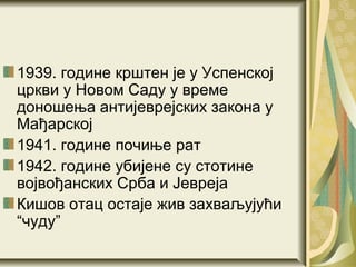1939. године крштен је у Успенској
цркви у Новом Саду у време
доношења антијеврејских закона у
Мађарској
1941. године почиње рат
1942. године убијене су стотине
војвођанских Срба и Јевреја
Кишов отац остаје жив захваљујући
“чуду”
 