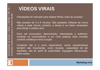 VÍDEOS VIRAIS Universidade de Aveiro | DeCA | MCMM | 09/10 | Conteúdos Audiovisuais para os Novos Media Marketing viral Orientações do mercado para realizar filmes virais de sucesso: Não exceder de 3 a 5 minutos. São postados milhares de novos videos a cada minuto, portanto, o tempo é um factor necessário para atingir o público-alvo. Deve ser provocador, descontraído, interessante e autêntico: conectar os consumidores a um nível pessoal. Esta conexão constrói confiança e leva a acção. Conteúdo não é o único responsável: outras características também são importantes, como duração, capacidade de ser reeditado, não ter perfil de publicidade, linguagem diferenciada, entre outras. 