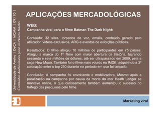 APLICAÇÕES MERCADOLÓGICAS Universidade de Aveiro | DeCA | MCMM | 09/10 | Conteúdos Audiovisuais para os Novos Media Marketing viral WEB: Campanha viral para o filme Batman The Dark Night: Conteúdo: 32 sites, torpedos de voz, emails, conteúdo gerado pelo utilizador, vídeos exclusivos, ARG e eventos de exibições públicas. Resultados: O filme atingiu 10 milhões de participantes em 75 países. Atingiu a marca do 1º filme com maior abertura da história, lucrando sessenta e sete milhões de dólares, até ser ultrapassado em 2009, pela a saga New Moon. Também foi o filme mais votado no IMDB, adquirindo a 3º colocação entre o top 250 durante no período em que foi lançado. Conclusão: A campanha foi envolvente e mobilizadora. Mesmo após a paralização na campanha por causa da morte do ator Heath Ledger se manteve online, o que curiosamente também aumentou o sucesso no tráfego das pesquisas pelo filme. 
