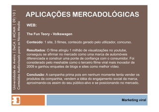 APLICAÇÕES MERCADOLÓGICAS Universidade de Aveiro | DeCA | MCMM | 09/10 | Conteúdos Audiovisuais para os Novos Media Marketing viral WEB: The Fun Teory - Volkswagen Conteúdo : 1 site, 3 filmes, conteúdo gerado pelo utilizador, concurso.  Resultados : O filme atingiu 1 milhão de visualizações no youtube, conseguiu se afirmar no mercado como uma marca de automóveis diferenciada e construir uma ponte de confiança com o consumidor. Foi considerado pelo meshable como o terceiro filme viral mais inovador de 2009 e ganhou enquetes de blogs e sites como melhor vídeo.  Conclusão : A campanha prima pois em nenhum momente tenta vender os produtos da companhia, vendem a idéia do engajamento social da marca, aproximando-os assim do seu público-alvo e se posicionando no mercado. 