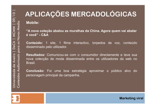APLICAÇÕES MERCADOLÓGICAS Universidade de Aveiro | DeCA | MCMM | 09/10 | Conteúdos Audiovisuais para os Novos Media Marketing viral Mobile: “ A nova coleção abalou as muralhas da China. Agora quem vai abalar é você” - C&A Conteúdo:  1 site, 1 filme interactivo, torpedos de voz, conteúdo disseminado pelo utilizador.  Resultados:  Comunicou-se com o consumidor directamente e teve sua nova colecção de moda disseminada entre os utilizadores da web no Brasil.  Conclusão:  Foi uma boa estratégia aproximar o público alvo do personagem principal da campanha.  