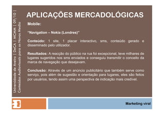 APLICAÇÕES MERCADOLÓGICAS Universidade de Aveiro | DeCA | MCMM | 09/10 | Conteúdos Audiovisuais para os Novos Media Marketing viral Mobile: “ Navigation – Nokia (Londres)” Conteúdo:  1 site, 1 placar interactivo, sms, conteúdo gerado e disseminado pelo utilizador.  Resultados:  A reacção do público na rua foi excepcional, teve milhares de lugares sugeridos nos sms enviados e conseguiu transmitir o conceito da marca de navegação que desejavam. Conclusão:  Através de um anúncio publicitário que também serve como serviço, pois além de sugestão e orientação para lugares, eles são feitos por usuários, tendo assim uma perspectiva de indicação mais credível. 