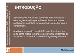 INTRODUÇÃO Universidade de Aveiro | DeCA | MCMM | 09/10 | Conteúdos Audiovisuais para os Novos Media Marketing viral A publicidade tem usado cada vez mais das novas tecnologias e media para desenvolver campanhas publicitárias no intuito de comunicar-se melhor com o consumidor. A web e a evolução das plataformas, transformou a rede como media tornando-se relevante em termos de audiência e facilidade da comunicação segmentada. 