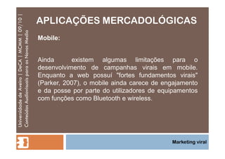 APLICAÇÕES MERCADOLÓGICAS Universidade de Aveiro | DeCA | MCMM | 09/10 | Conteúdos Audiovisuais para os Novos Media Marketing viral Mobile: Ainda  existem algumas limitações para o desenvolvimento de campanhas virais em mobile. Enquanto a web possuí "fortes fundamentos virais" (Parker, 2007), o mobile ainda carece de engajamento e da posse por parte do utilizadores de equipamentos com funções como Bluetooth e wireless. 
