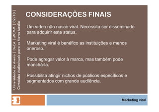 CONSIDERAÇÕES FINAIS Universidade de Aveiro | DeCA | MCMM | 09/10 | Conteúdos Audiovisuais para os Novos Media Marketing viral Um vídeo não nasce viral. Necessita ser disseminado para adquirir este status. Marketing viral é benéfico as instituições e menos oneroso. Pode agregar valor à marca, mas também pode manchá-la. Possibilita atingir nichos de públicos específicos e segmentados com grande audiência. 