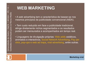 WEB MARKETING Universidade de Aveiro | DeCA | MCMM | 09/10 | Conteúdos Audiovisuais para os Novos Media Marketing viral A web advertising tem a característica de basear-se nos mesmos princípios da publicidade convencional (AIDA). Tem custo reduzido em face a publicidade tradicional, atinge diretamente nichos segmentados e os resultados podem ser mensurados e acompanhados em tempo real. Linguagens de divulgação próprias:  Web adds  estáticos, animados e interactivos,  Social Network Advertising ,  Pay per click ,  pop-ups e web ad traps ,  viral advertising , entre outras. 
