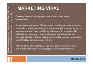 MARKETING VIRAL Universidade de Aveiro | DeCA | MCMM | 09/10 | Conteúdos Audiovisuais para os Novos Media Marketing viral Conceito simples: Propaganda boca a boca feita pelos consumidores. 2 perspectivas positivas. Divulgam seus produtos por outras pessoas (tornando a mensagem mais receptiva e credível) e geram share da mensagem se esta tiver qualidade suficiente e for atractiva. Os utilizadores, repassam a informação para outros usuários e o conteúdo começa a atingir toda a network daquelas pessoas, como uma infecção, por isso o nome "viral".  Utilizam-se de redes sociais, blogs e blogueiros, sites de video share, sites exclusivos e suas aplicações de compartilhamento. 