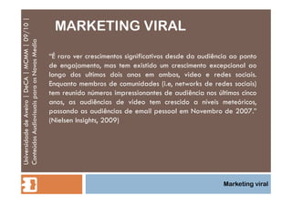 MARKETING VIRAL Universidade de Aveiro | DeCA | MCMM | 09/10 | Conteúdos Audiovisuais para os Novos Media Marketing viral “ É raro ver crescimentos significativos desde da audiência ao ponto de engajamento, mas tem existido um crescimento excepcional ao longo dos ultimos dois anos em ambos, video e redes sociais. Enquanto membros de comunidades (i.e, networks de redes sociais) tem reunido números impressionantes de audiência nos últimos cinco anos, as audiências de video tem crescido a níveis meteóricos, passando as audiências de email pessoal em Novembro de 2007.” (Nielsen Insights, 2009) 