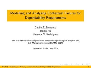 Modelling and Analysing Contextual Failures for
Dependability Requirements
Danilo F. Mendona
Raian Ali
Genana N. Rodrigues
The 9th International Symposium on Software Engineering for Adaptive and
Self-Managing Systems (SEAMS 2014)
Hyderabad, India. June 2014
CiC/UnB - Modelling and Analysing Contextual Failures for Dependability Requirements 1
 