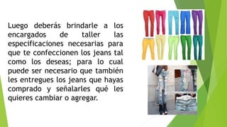 Luego deberás brindarle a los
encargados de taller las
especificaciones necesarias para
que te confeccionen los jeans tal
como los deseas; para lo cual
puede ser necesario que también
les entregues los jeans que hayas
comprado y señalarles qué les
quieres cambiar o agregar.
 