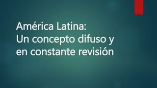 América Latina:
Un concepto difuso y
en constante revisión
 