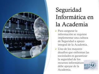 Seguridad
Informática en
la Academia
 Para asegurar la
  información se requiere
  implementar una cultura
  de Seguridad u apoyo
  integral de la Academia.
 Uno de los mayores
  desafíos que enfrentan las
  sociedades es garantizar
  la seguridad de los
  recursos informáticos y se
  debe apoyar de la
  Academia.
 