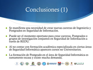 Conclusiones (1)

S Se manifiesta una necesidad de crear nuevas carreras de Ingeniería y
  Postgrados en Seguridad de Información.
S Puede ser el momento oportuno para crear carreras, Postgrados o
  grupos de investigación conjuntos en Seguridad de Información a
  través de REDU.
S Al no contar con formación académica especializada en ciertas áreas
  de Seguridad Informática aparecen cursos no Universitarios.
S La formación de Postgrado en el área de Seguridad Informática es
  sumamente escasa y existe mucha demanda.
 